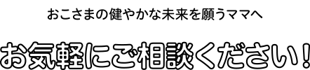 おこさまの健やかな未来を願うママへ お気軽にご相談ください！