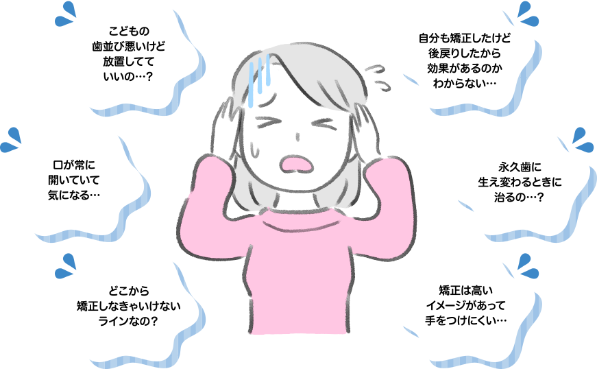 こどもの歯並び悪いけど放置してていいの…？ 自分も矯正したけど後戻りしたから効果があるのかわからない… 口が常に開いていて気になる… 永久歯に生え変わるときに治るの…？ どこから矯正しなきゃいけないラインなの？ 矯正は高いイメージがあって手をつけにくい…