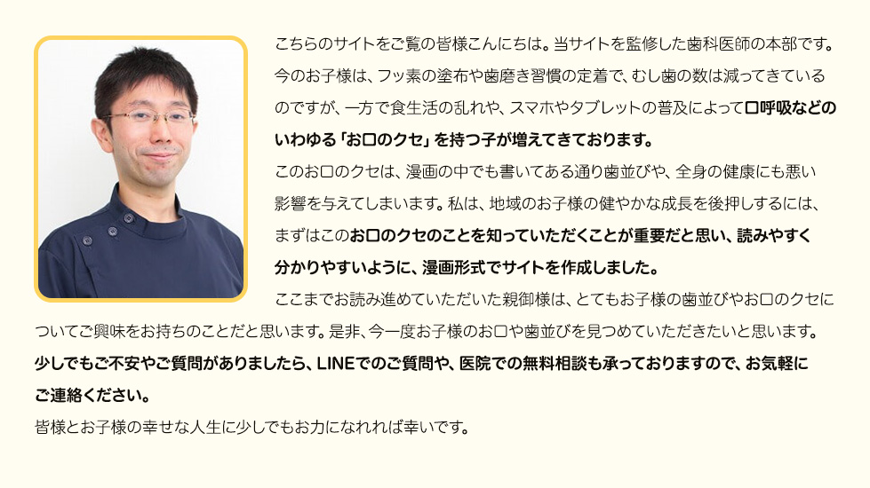 “こちらのサイトをご覧の皆様こんにちは。当サイトを監修した歯科医師の本部です。今のお子様は、フッ素の塗布や歯磨き習慣の定着で、むし歯の数は減ってきているのですが、一方で食生活の乱れや、スマホやタブレットの普及によって口呼吸などのいわゆる「お口のクセ」を持つ子が増えてきております。このお口のクセは、漫画の中でも書いてある通り歯並びや、全身の健康にも悪い影響を与えてしまいます。私は、地域のお子様の健やかな成長を後押しするには、まずはこのお口のクセのことを知っていただくことが重要だと思い、読みやすく分かりやすいように、漫画形式でサイトを作成しました。ここまでお読み進めていただいた親御様は、とてもお子様の歯並びやお口のクセについてご興味をお持ちのことだと思います。是非、今一度お子様のお口や歯並びを見つめていただきたいと思います。少しでもご不安やご質問がありましたら、LINEでのご質問や、医院での無料相談も承っておりますので、お気軽にご連絡ください。皆様とお子様の幸せな人生に少しでもお力になれれば幸いです。